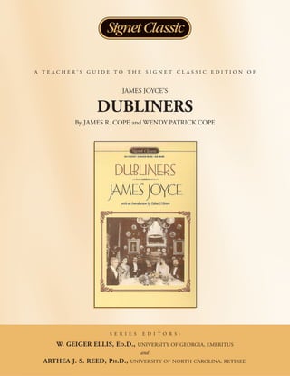 A TEACHER’S GUIDE TO THE SIGNET CLASSIC EDITION OF


                          JAMES JOYCE’S

                 DUBLINERS
           By JAMES R. COPE and WENDY PATRICK COPE




                     S E R I E S    E D I T O R S :

     W. GEIGER ELLIS, ED.D.,       UNIVERSITY OF GEORGIA, EMERITUS
                                   and
  ARTHEA J. S. REED, PH.D.,   UNIVERSITY OF NORTH CAROLINA, RETIRED
 