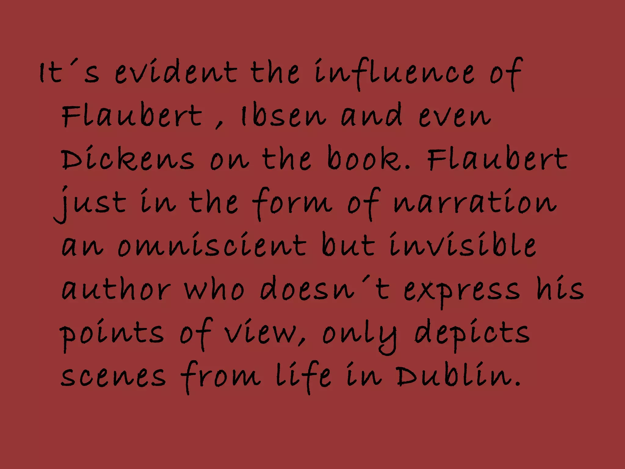 It´s evident the influence of Flaubert , Ibsen and even Dickens on the book. Flaubert just in the form of narration an omniscient but invisible author who doesn´t express his points of view, only depicts scenes from life in Dublin.  