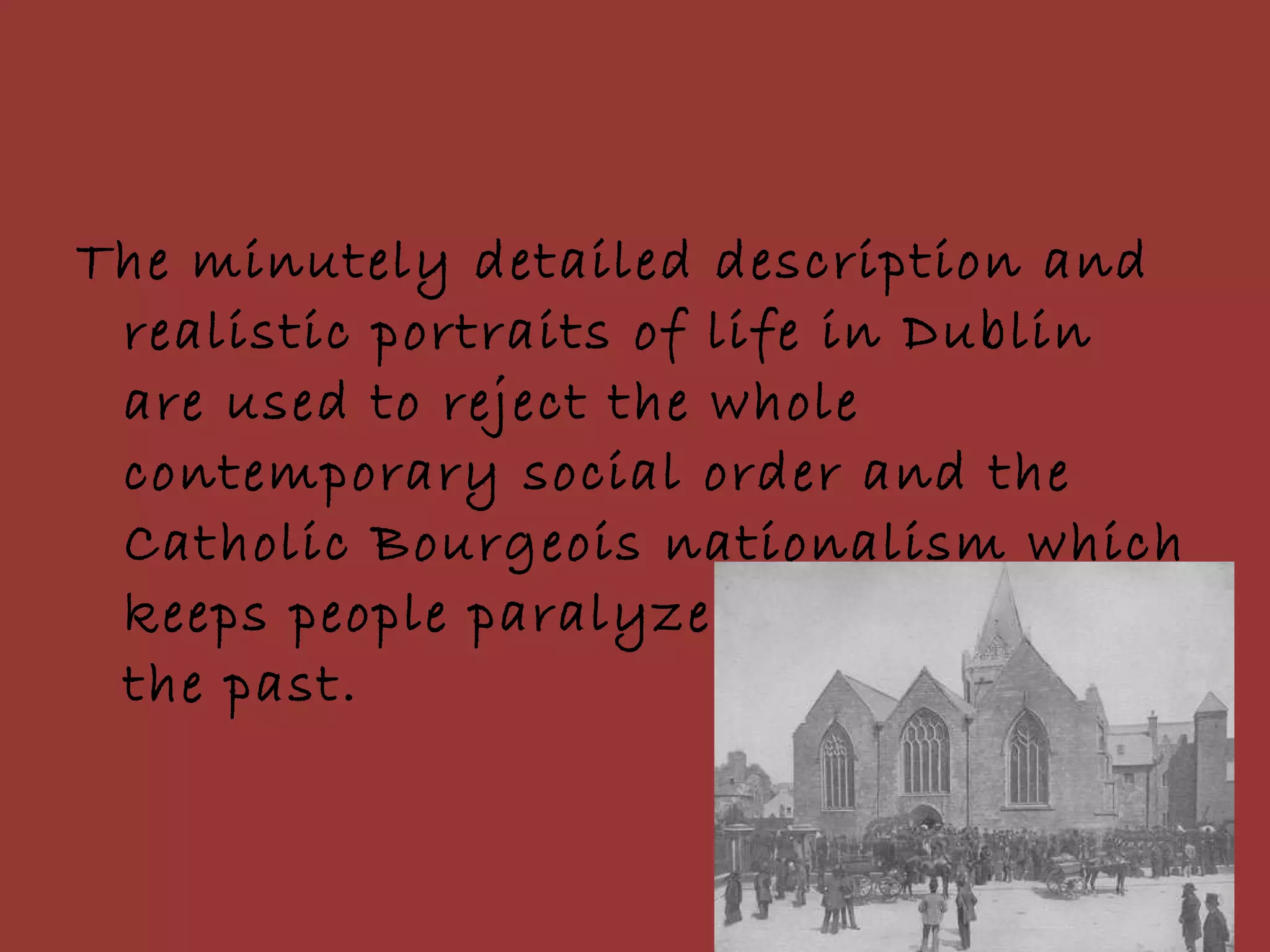 The minutely detailed description and realistic portraits of life in Dublin are used to reject the whole contemporary social order and the Catholic Bourgeois nationalism which keeps people paralyzed and stuck in the past. 