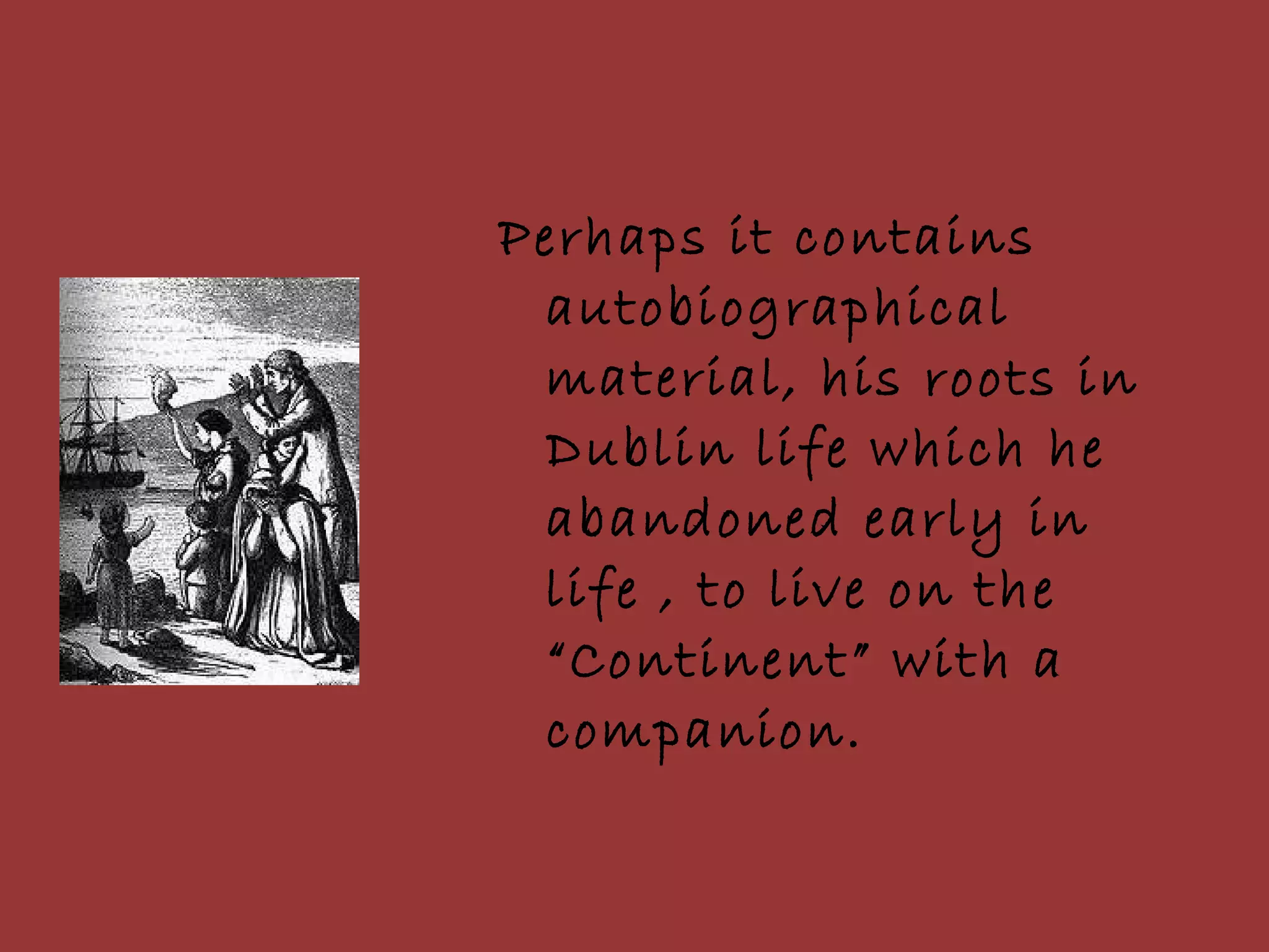 Perhaps it contains autobiographical material, his roots in Dublin life which he abandoned early in life , to live on the “Continent” with a companion. 
