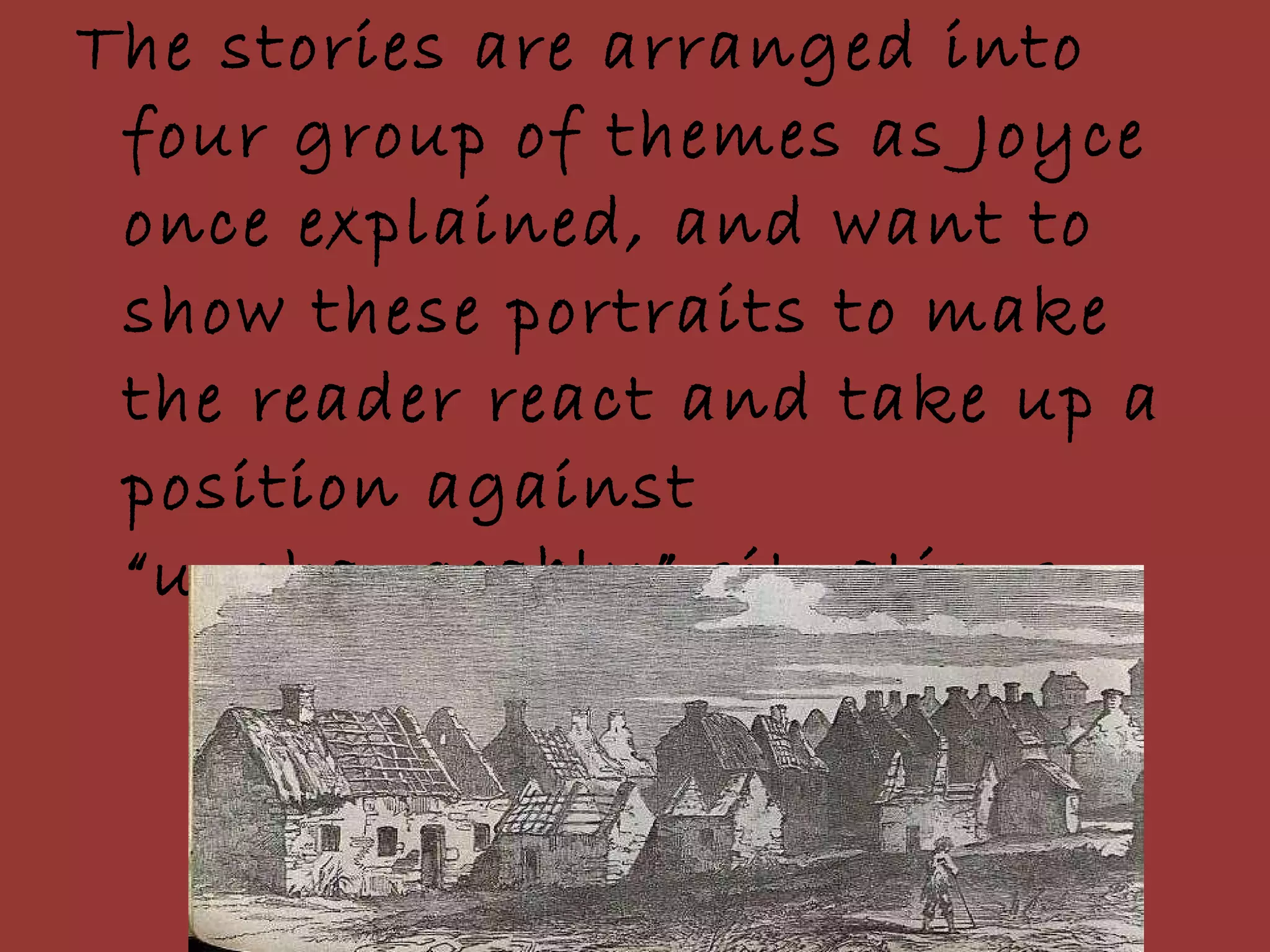 The stories are arranged into four group of themes as Joyce once explained, and want to show these portraits to make the reader react and take up a position against “unchangeably” situations. 