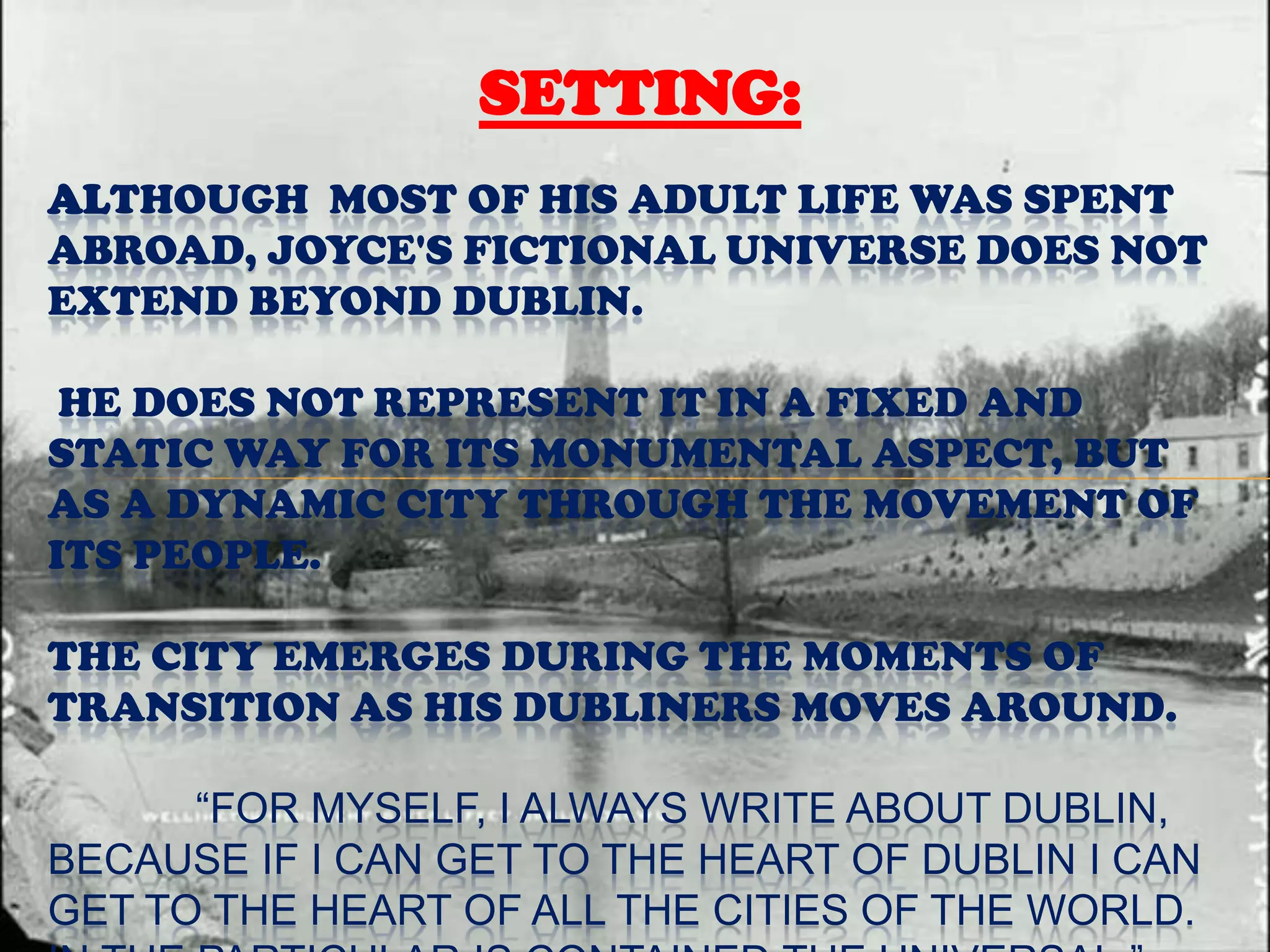 SETTING:
ALTHOUGH MOST OF HIS ADULT LIFE WAS SPENT
ABROAD, JOYCE'S FICTIONAL UNIVERSE DOES NOT
EXTEND BEYOND DUBLIN.

 HE DOES NOT REPRESENT IT IN A FIXED AND
STATIC WAY FOR ITS MONUMENTAL ASPECT, BUT
AS A DYNAMIC CITY THROUGH THE MOVEMENT OF
ITS PEOPLE.

THE CITY EMERGES DURING THE MOMENTS OF
TRANSITION AS HIS DUBLINERS MOVES AROUND.

      “FOR MYSELF, I ALWAYS WRITE ABOUT DUBLIN,
BECAUSE IF I CAN GET TO THE HEART OF DUBLIN I CAN
GET TO THE HEART OF ALL THE CITIES OF THE WORLD.
 