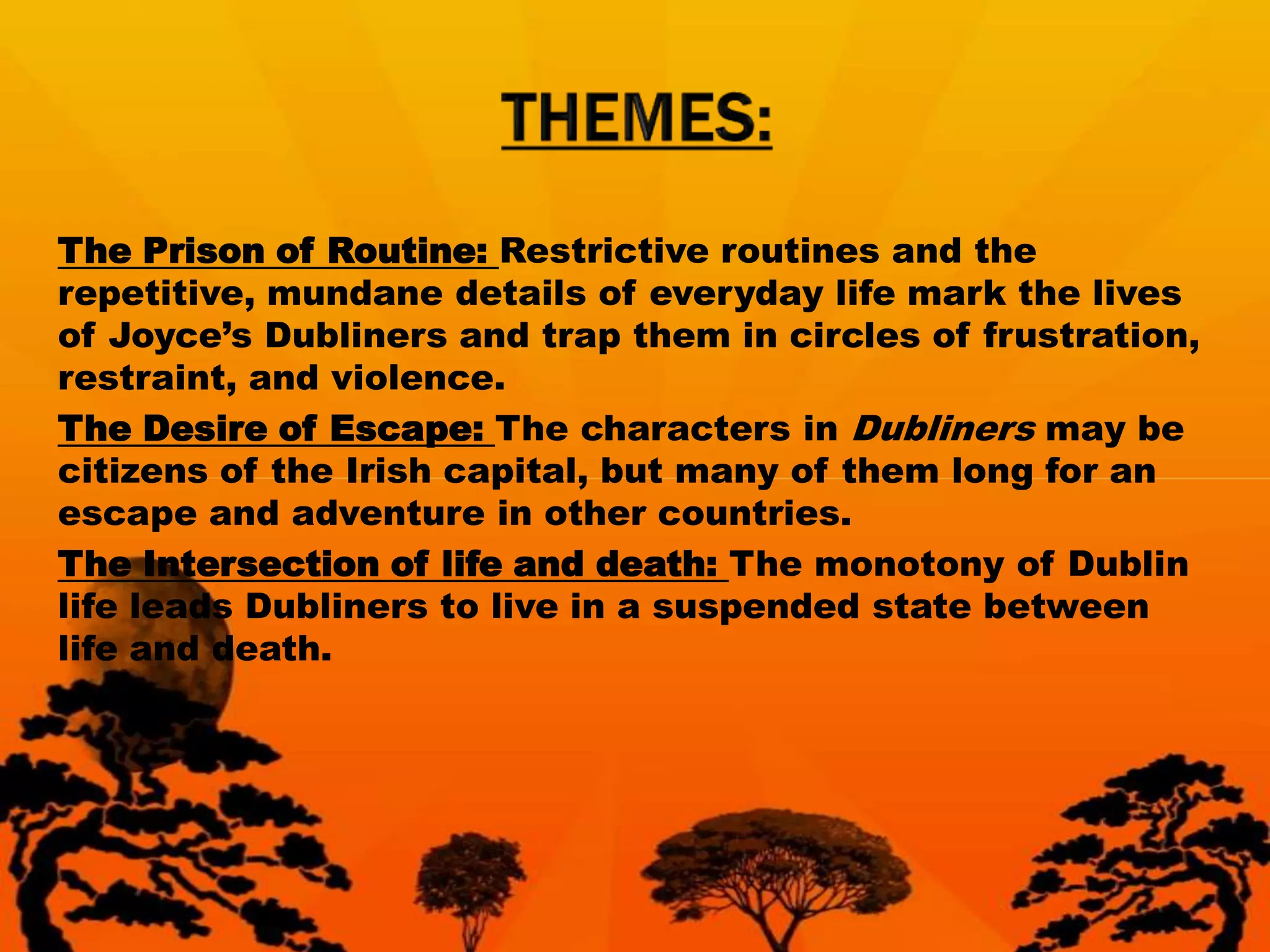 The Prison of Routine: Restrictive routines and the
repetitive, mundane details of everyday life mark the lives
of Joyce’s Dubliners and trap them in circles of frustration,
restraint, and violence.
The Desire of Escape: The characters in Dubliners may be
citizens of the Irish capital, but many of them long for an
escape and adventure in other countries.
The Intersection of life and death: The monotony of Dublin
life leads Dubliners to live in a suspended state between
life and death.
 