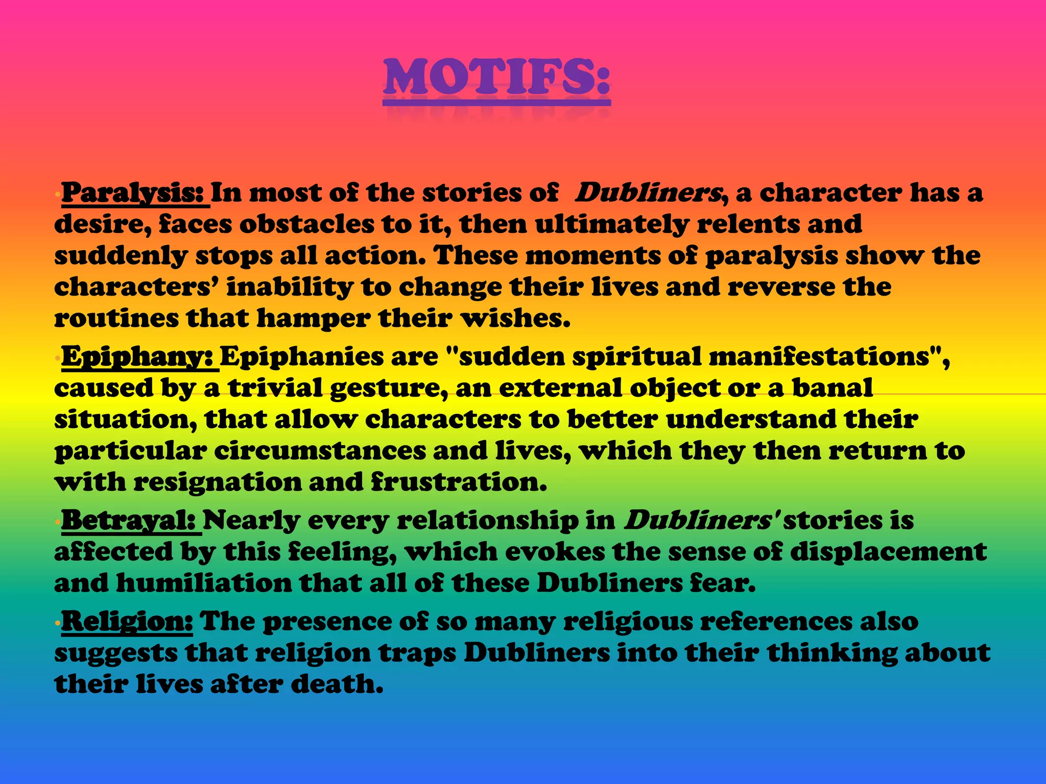 MOTIFS:

•Paralysis: In most of the stories of Dubliners, a character has a
desire, faces obstacles to it, then ultimately relents and
suddenly stops all action. These moments of paralysis show the
characters’ inability to change their lives and reverse the
routines that hamper their wishes.
•Epiphany: Epiphanies are ''sudden spiritual manifestations",
caused by a trivial gesture, an external object or a banal
situation, that allow characters to better understand their
particular circumstances and lives, which they then return to
with resignation and frustration.
•Betrayal: Nearly every relationship in Dubliners' stories is
affected by this feeling, which evokes the sense of displacement
and humiliation that all of these Dubliners fear.
•Religion: The presence of so many religious references also
suggests that religion traps Dubliners into their thinking about
their lives after death.
 