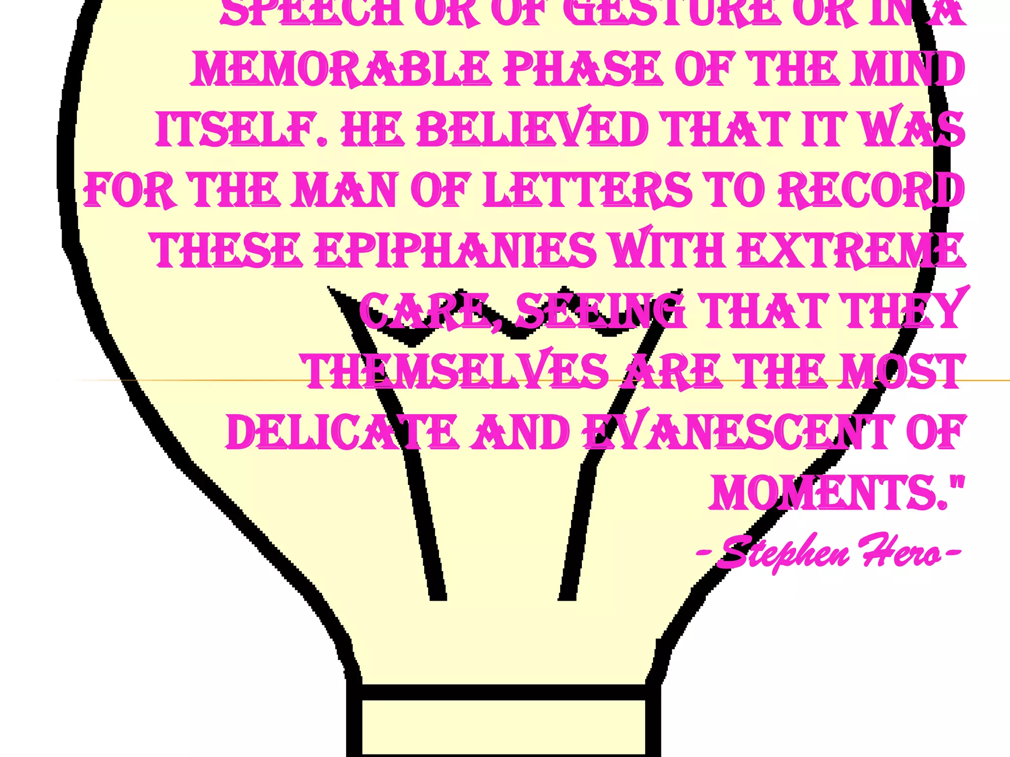 speech or of gesture or in a
    memorable phase of the mind
  itself. He believed that it was
for the man of letters to record
  these epiphanies with extreme
           care, seeing that they
        themselves are the most
     delicate and evanescent of
                        moments."
                       -Stephen Hero-
 