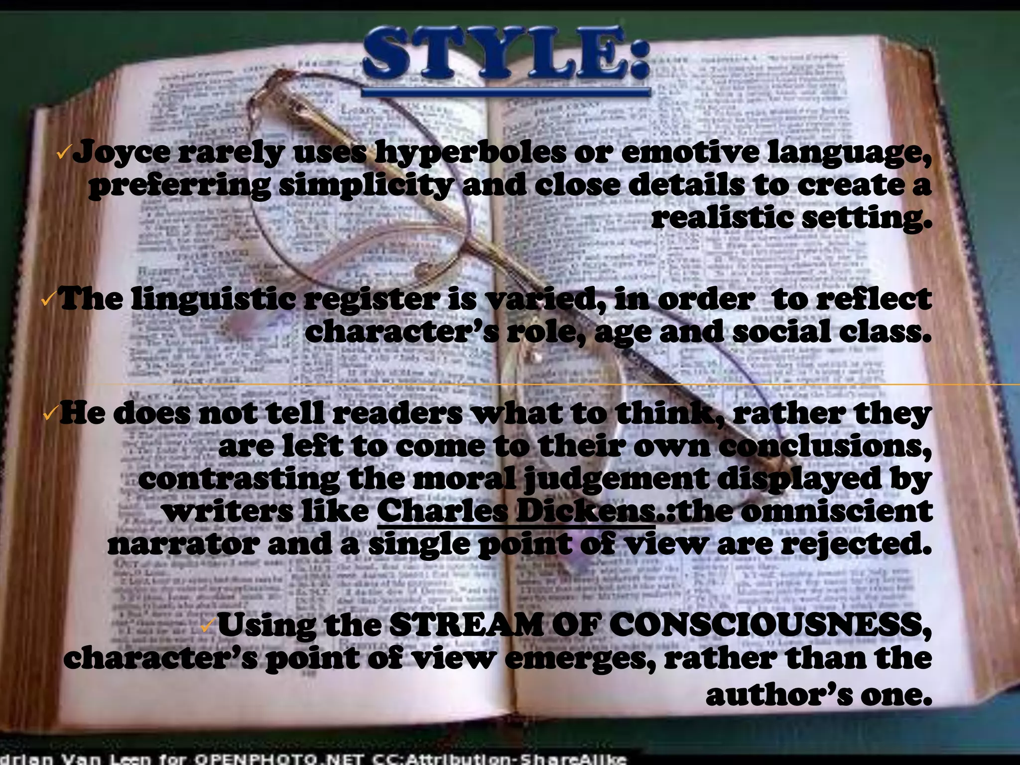 Joyce rarely uses hyperboles or emotive language,
  preferring simplicity and close details to create a
                                   realistic setting.

The   linguistic register is varied, in order to reflect
                  character’s role, age and social class.

He   does not tell readers what to think, rather they
            are left to come to their own conclusions,
       contrasting the moral judgement displayed by
         writers like Charles Dickens.:the omniscient
      narrator and a single point of view are rejected.

           Using
                the STREAM OF CONSCIOUSNESS,
 character’s point of view emerges, rather than the
                                      author’s one.
 