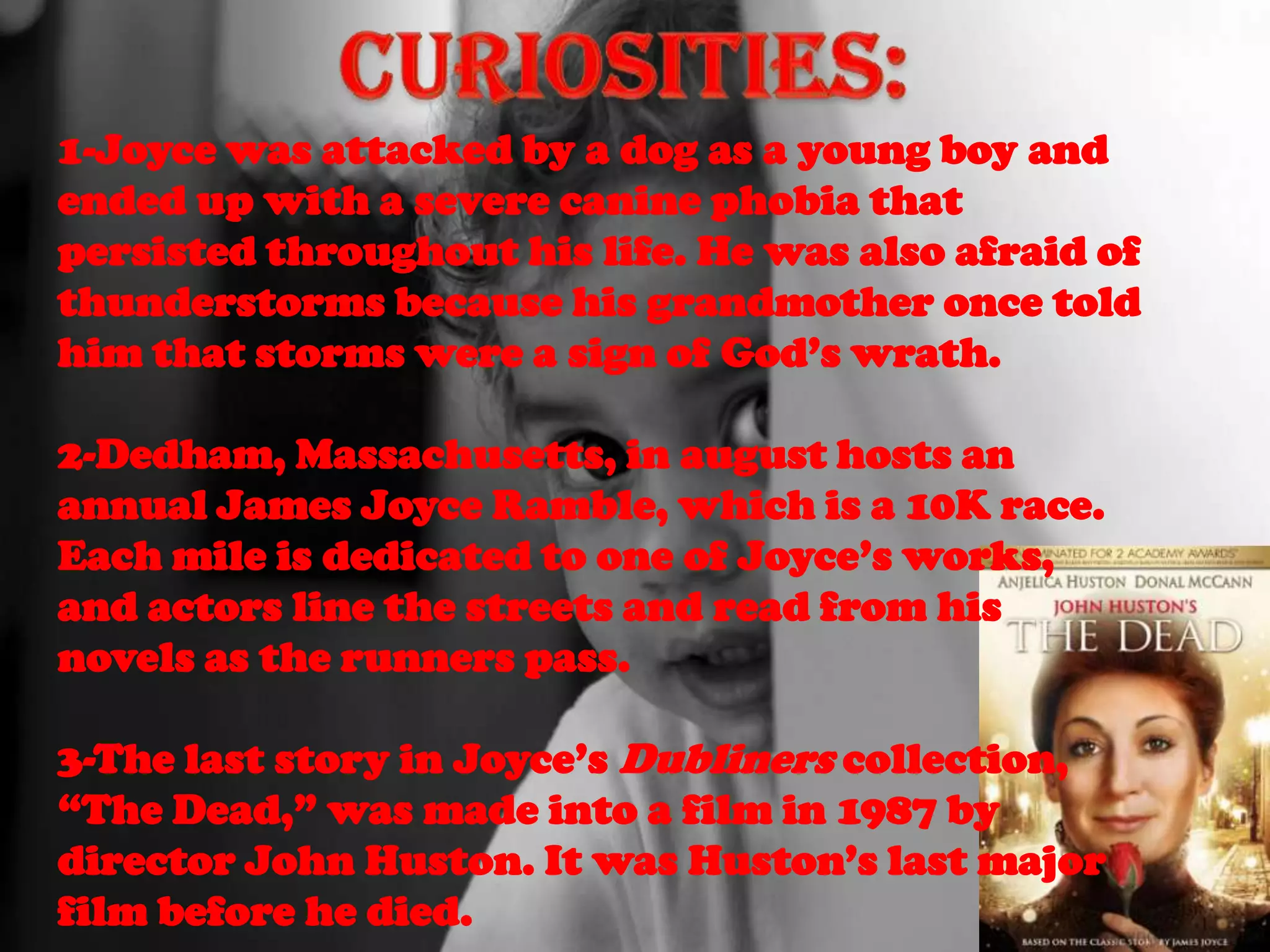 1-Joyce was attacked by a dog as a young boy and
ended up with a severe canine phobia that
persisted throughout his life. He was also afraid of
thunderstorms because his grandmother once told
him that storms were a sign of God’s wrath.

2-Dedham, Massachusetts, in august hosts an
annual James Joyce Ramble, which is a 10K race.
Each mile is dedicated to one of Joyce’s works,
and actors line the streets and read from his
novels as the runners pass.

3-The last story in Joyce’s Dubliners collection,
“The Dead,” was made into a film in 1987 by
director John Huston. It was Huston’s last major
film before he died.
 