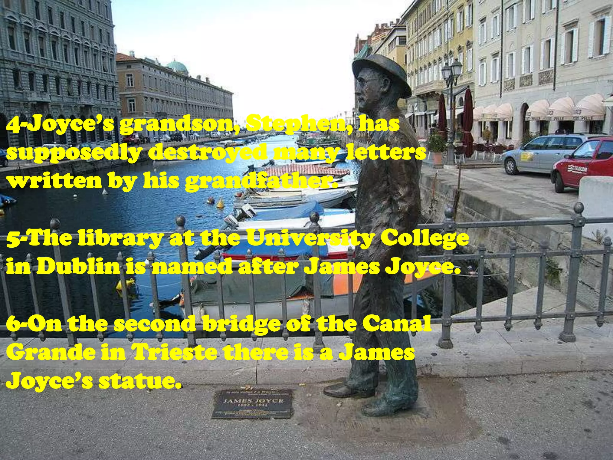 4-Joyce’s grandson, Stephen, has
supposedly destroyed many letters
written by his grandfather.

5-The library at the University College
in Dublin is named after James Joyce.

6-On the second bridge of the Canal
Grande in Trieste there is a James
Joyce’s statue.
 
