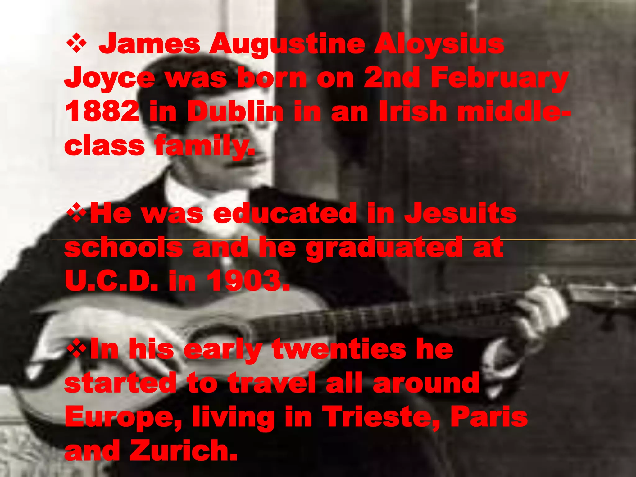  James Augustine Aloysius
Joyce was born on 2nd February
1882 in Dublin in an Irish middle-
class family.

He was educated in Jesuits
schools and he graduated at
U.C.D. in 1903.

In his early twenties he
started to travel all around
Europe, living in Trieste, Paris
and Zurich.
 