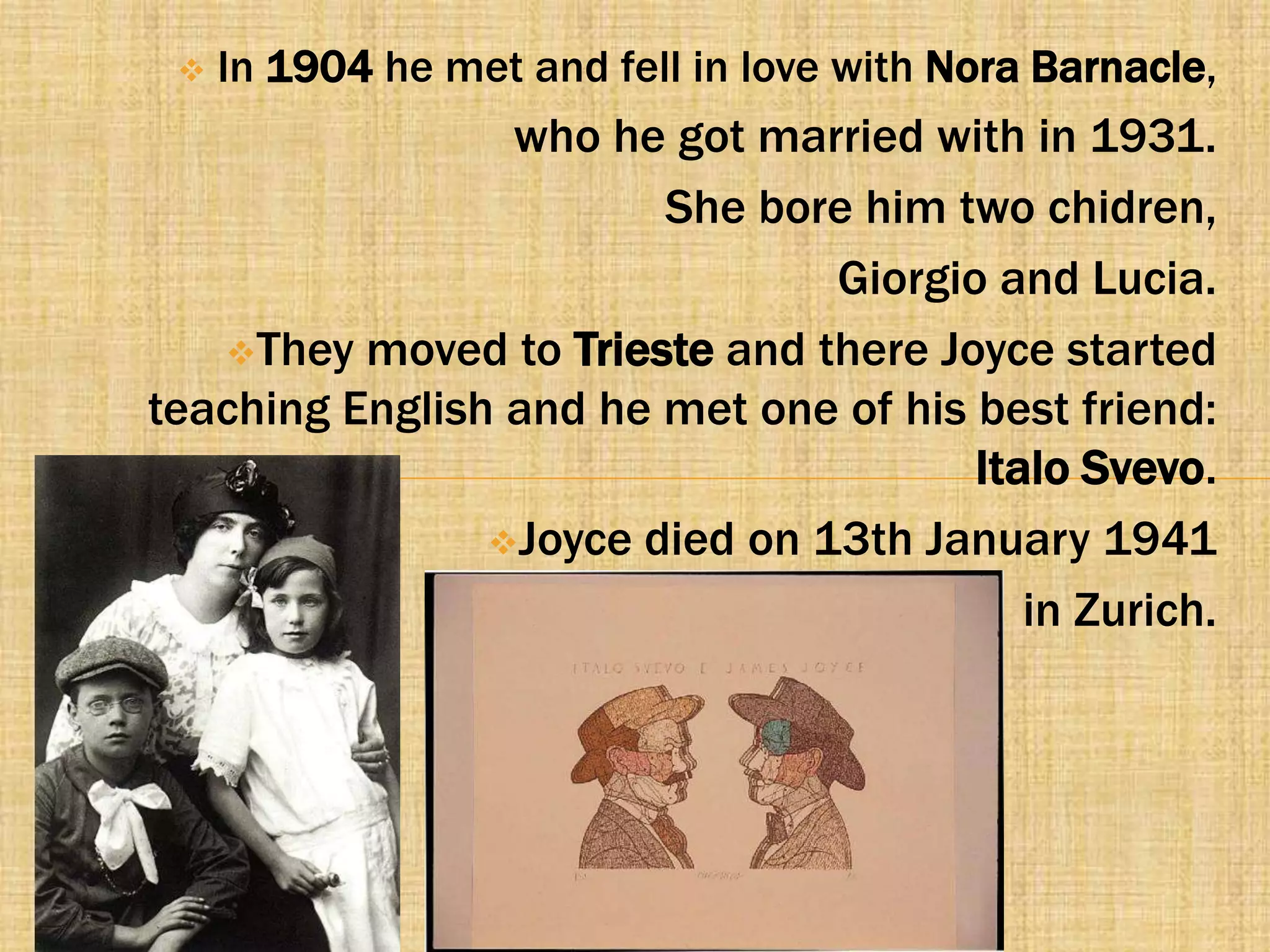    In 1904 he met and fell in love with Nora Barnacle,
                 who he got married with in 1931.
                        She bore him two chidren,
                                Giorgio and Lucia.
   They moved to Trieste and there Joyce started
teaching English and he met one of his best friend:
                                       Italo Svevo.
                Joyce died on 13th January 1941

                                          in Zurich.
 