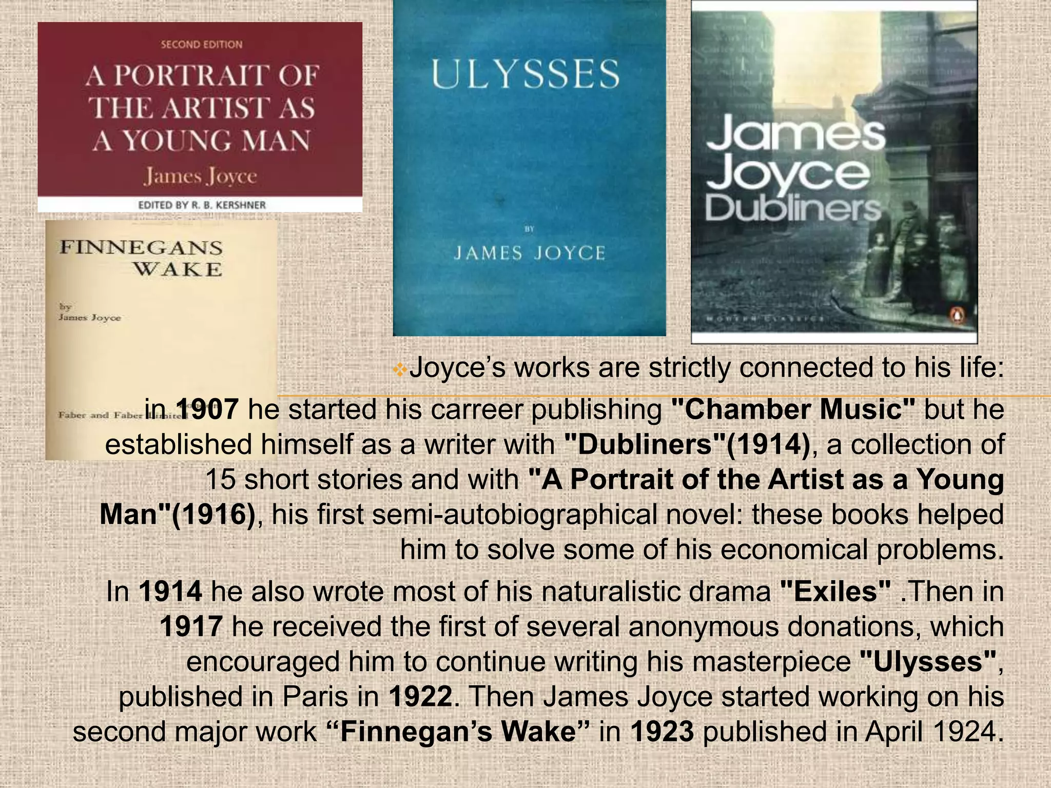 Joyce’s  works are strictly connected to his life:
     in 1907 he started his carreer publishing "Chamber Music" but he
  established himself as a writer with "Dubliners"(1914), a collection of
          15 short stories and with "A Portrait of the Artist as a Young
  Man"(1916), his first semi-autobiographical novel: these books helped
                          him to solve some of his economical problems.
  In 1914 he also wrote most of his naturalistic drama "Exiles" .Then in
       1917 he received the first of several anonymous donations, which
         encouraged him to continue writing his masterpiece "Ulysses",
   published in Paris in 1922. Then James Joyce started working on his
second major work “Finnegan’s Wake” in 1923 published in April 1924.
 