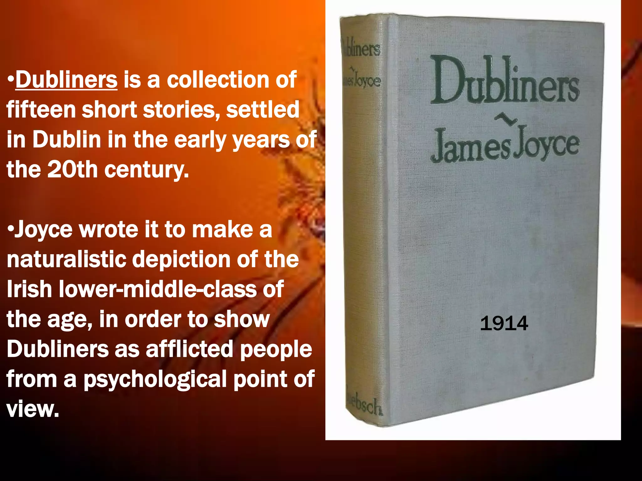 •Dubliners is a collection of
fifteen short stories, settled
in Dublin in the early years of
the 20th century.

•Joyce wrote it to make a
naturalistic depiction of the
Irish lower-middle-class of
the age, in order to show         1914
Dubliners as afflicted people
from a psychological point of
view.
 