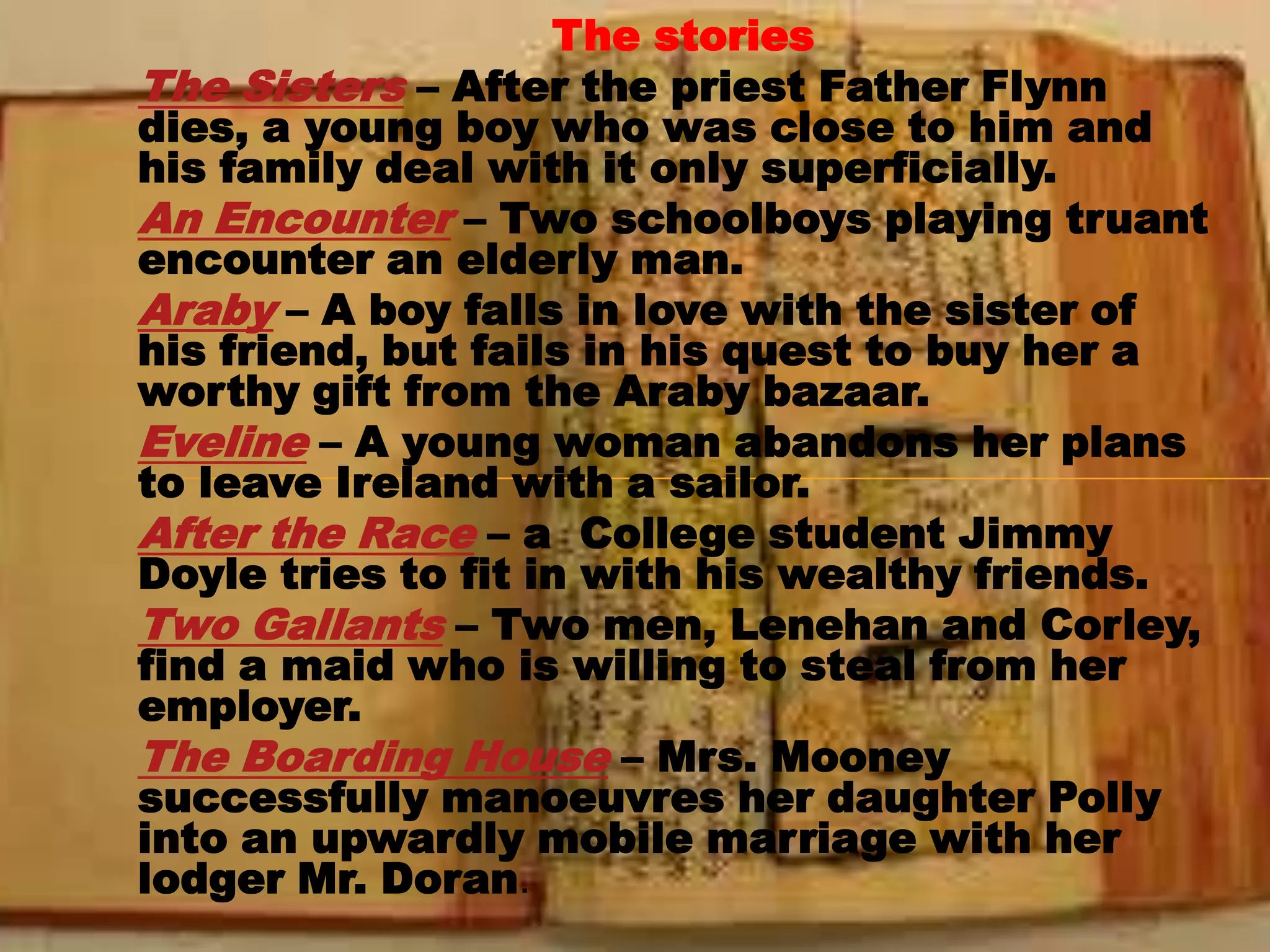 The stories
The Sisters – After the priest Father Flynn
dies, a young boy who was close to him and
his family deal with it only superficially.
An Encounter – Two schoolboys playing truant
encounter an elderly man.
Araby – A boy falls in love with the sister of
his friend, but fails in his quest to buy her a
worthy gift from the Araby bazaar.
Eveline – A young woman abandons her plans
to leave Ireland with a sailor.
After the Race – a College student Jimmy
Doyle tries to fit in with his wealthy friends.
Two Gallants – Two men, Lenehan and Corley,
find a maid who is willing to steal from her
employer.
The Boarding House – Mrs. Mooney
successfully manoeuvres her daughter Polly
into an upwardly mobile marriage with her
lodger Mr. Doran.
 