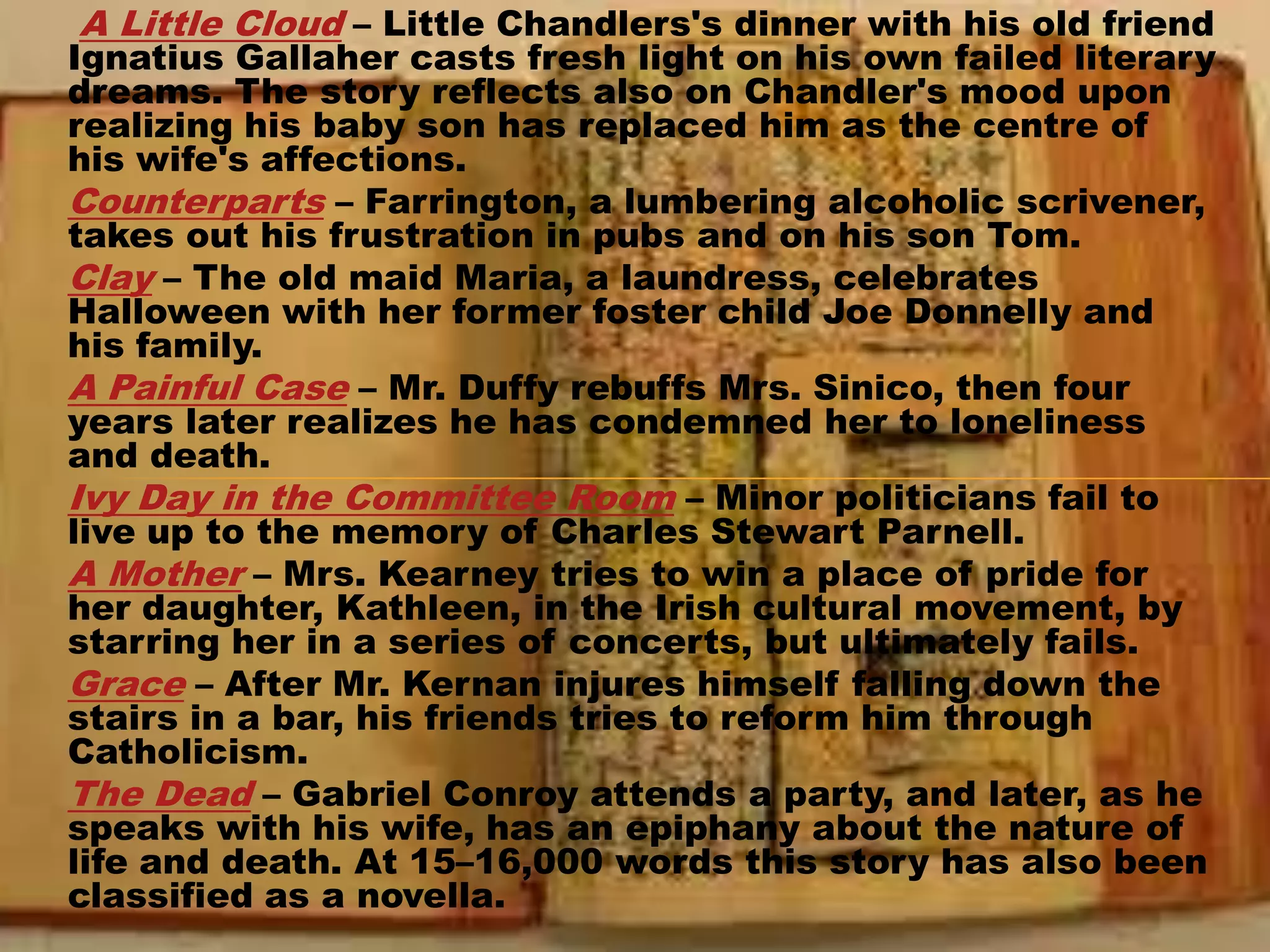 A Little Cloud – Little Chandlers's dinner with his old friend
Ignatius Gallaher casts fresh light on his own failed literary
dreams. The story reflects also on Chandler's mood upon
realizing his baby son has replaced him as the centre of
his wife's affections.
Counterparts – Farrington, a lumbering alcoholic scrivener,
takes out his frustration in pubs and on his son Tom.
Clay – The old maid Maria, a laundress, celebrates
Halloween with her former foster child Joe Donnelly and
his family.
A Painful Case – Mr. Duffy rebuffs Mrs. Sinico, then four
years later realizes he has condemned her to loneliness
and death.
Ivy Day in the Committee Room – Minor politicians fail to
live up to the memory of Charles Stewart Parnell.
A Mother – Mrs. Kearney tries to win a place of pride for
her daughter, Kathleen, in the Irish cultural movement, by
starring her in a series of concerts, but ultimately fails.
Grace – After Mr. Kernan injures himself falling down the
stairs in a bar, his friends tries to reform him through
Catholicism.
The Dead – Gabriel Conroy attends a party, and later, as he
speaks with his wife, has an epiphany about the nature of
life and death. At 15–16,000 words this story has also been
classified as a novella.
 
