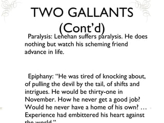 TWO GALLANTS (Cont’d) Paralysis: Lenehan suffers paralysis. He does nothing but watch his scheming friend advance in life.  Epiphany: “He was tired of knocking about, of pulling the devil by the tail, of shifts and intrigues. He would be thirty-one in November. How he never get a good job? Would he never have a home of his own? … Experience had embittered his heart against the world.” 