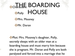 THE BOARDING HOUSE Characters: Polly Mrs. Mooney Mr. Doran Plot: Mrs. Mooney’s daughter, Polly, secretly sleeps with an older man at a boarding house and must marry him because she is pregnant. Mr. Doran and Polly are both paralyzed and forced into a marriage that he does not want. 