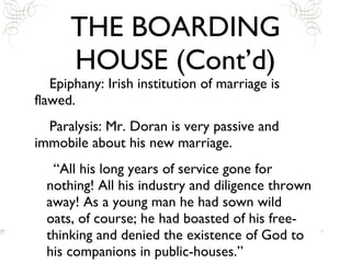 THE BOARDING HOUSE (Cont’d) Epiphany: Irish institution of marriage is flawed. Paralysis: Mr. Doran is very passive and immobile about his new marriage. “All his long years of service gone for nothing! All his industry and diligence thrown away! As a young man he had sown wild oats, of course; he had boasted of his free-thinking and denied the existence of God to his companions in public-houses.” 