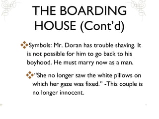 THE BOARDING HOUSE (Cont’d) Symbols: Mr. Doran has trouble shaving. It is not possible for him to go back to his boyhood. He must marry now as a man.  “She no longer saw the white pillows on which her gaze was fixed.” -This couple is no longer innocent. 