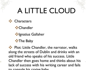 A LITTLE CLOUD Characters Chandler Ignatius Gallaher The Baby Plot: Little Chandler, the narrator, walks along the streets of Dublin and drinks with an old friend who speaks of his success. Little Chandler then goes home and thinks about his lack of success with his writing career and fails to console his crying baby. 