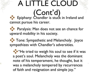 A LITTLE CLOUD (Cont’d)  Epiphany: Chandler is stuck in Ireland and cannot pursue his career. Paralysis: Man does not see an chance for upward mobility in his society.  Tone: Sympathetic and Melancholy.  Joyce sympathizes with Chandler's adversities. “He tried to weigh his soul to see if it was a poet’s soul. Melancholy was the dominant note of his temperament, he thought, but it was a melancholy tempered by recurrences of faith and resignation and simple joy.” 