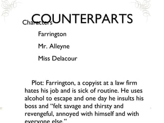 COUNTERPARTS Characters Farrington Mr. Alleyne Miss Delacour Plot: Farrington, a copyist at a law firm hates his job and is sick of routine. He uses alcohol to escape and one day he insults his boss and “felt savage and thirsty and revengeful, annoyed with himself and with everyone else.” 