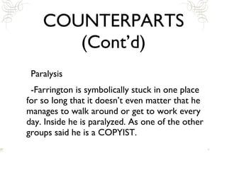 COUNTERPARTS (Cont’d) Paralysis -Farrington is symbolically stuck in one place for so long that it doesn’t even matter that he manages to walk around or get to work every day. Inside he is paralyzed. As one of the other groups said he is a COPYIST. 