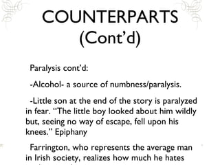 COUNTERPARTS (Cont’d) Paralysis cont’d: -Alcohol- a source of numbness/paralysis.  -Little son at the end of the story is paralyzed in fear. “The little boy looked about him wildly but, seeing no way of escape, fell upon his knees.” Epiphany Farrington, who represents the average man in Irish society, realizes how much he hates tradition and repetition.  