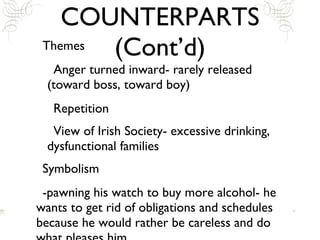 COUNTERPARTS (Cont’d) Themes Anger turned inward- rarely released (toward boss, toward boy) Repetition View of Irish Society- excessive drinking, dysfunctional families Symbolism -pawning his watch to buy more alcohol- he wants to get rid of obligations and schedules because he would rather be careless and do what pleases him 