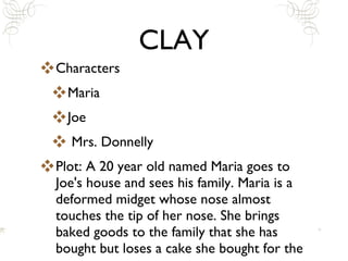 CLAY Characters Maria Joe Mrs. Donnelly Plot: A 20 year old named Maria goes to Joe's house and sees his family. Maria is a deformed midget whose nose almost touches the tip of her nose. She brings baked goods to the family that she has bought but loses a cake she bought for the parents. 