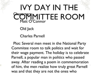 IVY DAY IN THE COMMITTEE ROOM Characters: Matt O’Connor Old Jack Charles Parnell Plot: Several men meet in the National Party Commitee room to talk politics and wait for their wage payment. The holiday is to celebrate Parnell, a popular man in politics who passed away. After reading a poem in commemoration of him, the men realize how truly great Parnell was and that they are not the ones who should/could lead Ireland back to a better country.  