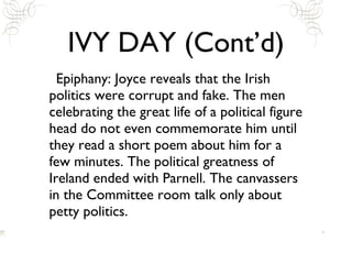 IVY DAY (Cont’d) Epiphany: Joyce reveals that the Irish politics were corrupt and fake. The men celebrating the great life of a political figure head do not even commemorate him until they read a short poem about him for a few minutes. The political greatness of Ireland ended with Parnell. The canvassers in the Committee room talk only about petty politics. 