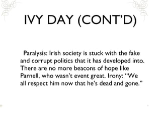 IVY DAY (CONT’D) Paralysis: Irish society is stuck with the fake and corrupt politics that it has developed into. There are no more beacons of hope like Parnell, who wasn’t event great. Irony: “We all respect him now that he’s dead and gone.” 