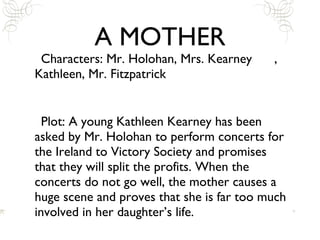 A MOTHER Characters: Mr. Holohan, Mrs. Kearney , Kathleen, Mr. Fitzpatrick Plot: A young Kathleen Kearney has been asked by Mr. Holohan to perform concerts for the Ireland to Victory Society and promises that they will split the profits. When the concerts do not go well, the mother causes a huge scene and proves that she is far too much involved in her daughter’s life. 