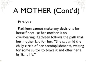 A MOTHER (Cont’d) Paralysis Kathleen cannot make any decisions for herself because her mother is so overbearing. Kathleen follows the path that her mother laid for her. “She sat amid the chilly circle of her accomplishments, waiting for some suitor to brave it and offer her a brilliant life.” 