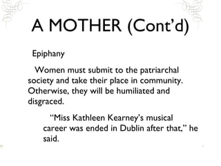 A MOTHER (Cont’d) Epiphany Women must submit to the patriarchal society and take their place in community. Otherwise, they will be humiliated and disgraced.  “Miss Kathleen Kearney’s musical career was ended in Dublin after that,” he said.  