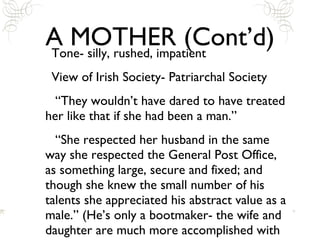 A MOTHER (Cont’d) Tone- silly, rushed, impatient View of Irish Society- Patriarchal Society “They wouldn’t have dared to have treated her like that if she had been a man.” “She respected her husband in the same way she respected the General Post Office, as something large, secure and fixed; and though she knew the small number of his talents she appreciated his abstract value as a male.” (He’s only a bootmaker- the wife and daughter are much more accomplished with their knowledge of French, music, etc.) 