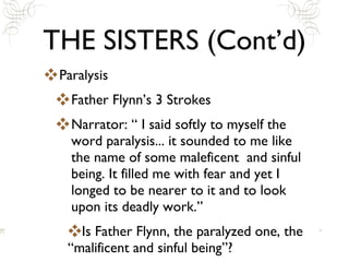 THE SISTERS (Cont’d) Paralysis Father Flynn’s 3 Strokes  Narrator: “ I said softly to myself the word paralysis... it sounded to me like the name of some maleficent  and sinful being. It filled me with fear and yet I longed to be nearer to it and to look upon its deadly work.” Is Father Flynn, the paralyzed one, the “malificent and sinful being”? 