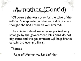 A mother (Cont’d) The fall of the arts in Ireland “Of course she was sorry for the sake of the  artistes . She appealed to the second tenor who thought she had not been well treated.” The arts in Ireland are now supported very strongly by the government. Musicians do not pay taxes and the government will help finance certain projects and films. Themes Role of Women vs. Role of Men 
