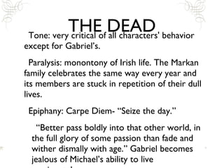THE DEAD Tone: very critical of all characters' behavior except for Gabriel’s. Paralysis: monontony of Irish life. The Markan family celebrates the same way every year and its members are stuck in repetition of their dull lives.  Epiphany: Carpe Diem- “Seize the day.” “Better pass boldly into that other world, in the full glory of some passion than fade and wither dismally with age.” Gabriel becomes jealous of Michael’s ability to live passionately. 