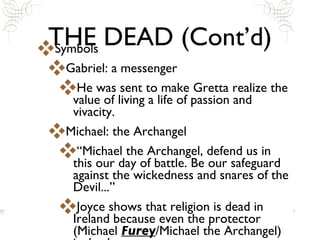 THE DEAD (Cont’d) Symbols Gabriel: a messenger He was sent to make Gretta realize the value of living a life of passion and vivacity.  Michael: the Archangel “Michael the Archangel, defend us in this our day of battle. Be our safeguard against the wickedness and snares of the Devil...” Joyce shows that religion is dead in Ireland because even the protector (Michael  Furey /Michael the Archangel) is dead. 