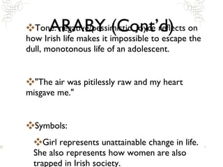 ARABY (Cont’d) Tone: negative/pessimistic. Joyce reflects on how Irish life makes it impossible to escape the dull, monotonous life of an adolescent. "The air was pitilessly raw and my heart misgave me." Symbols:  Girl represents unattainable change in life. She also represents how women are also trapped in Irish society. 