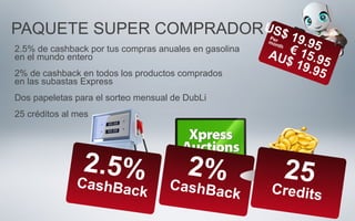 PAQUETE SUPER COMPRADOR
2.5%CashBack
2%CashBack
25Credits
US$ 19.95€ 15.95
AU$ 19.95
2.5% de cashback por tus compras anuales en gasolina
en el mundo entero
2% de cashback en todos los productos comprados
en las subastas Express
Dos papeletas para el sorteo mensual de DubLi
25 créditos al mes
Permonth
 