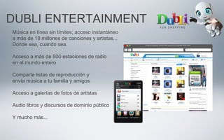DUBLI ENTERTAINMENT
Música en línea sin límites; acceso instantáneo
a más de 18 millones de canciones y artistas...
Donde sea, cuando sea.
Acceso a más de 500 estaciones de radio
en el mundo entero
Comparte listas de reproducción y
envía música a tu familia y amigos
Acceso a galerías de fotos de artistas
Audio libros y discursos de dominio público
Y mucho más...
 