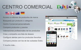 CENTRO COMERCIAL
Acceso a millones de productos de marca
Búsqueda por producto o categoría
Centro Comercial personalizado
Compara productos y precios
Valoraciones profesionales de los productos
Crea y comparte una lista de deseos
Configura alertas para tus productos favoritos
Compara precios con los de las subastas DubLi
Y mucho más...
 