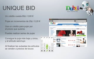 UNIQUE BID
Un crédito cuesta 80¢ / 0,60 €
Pujas en incrementos de 20¢ / 0,20 €
Usa un crédito para pujar por
el precio que quieres
Puedes realizar series de pujas
Consigue la puja más baja y única,
y el artículo será tuyo
Al finalizar las subastas los artículos
se venden a precios de locura
 
