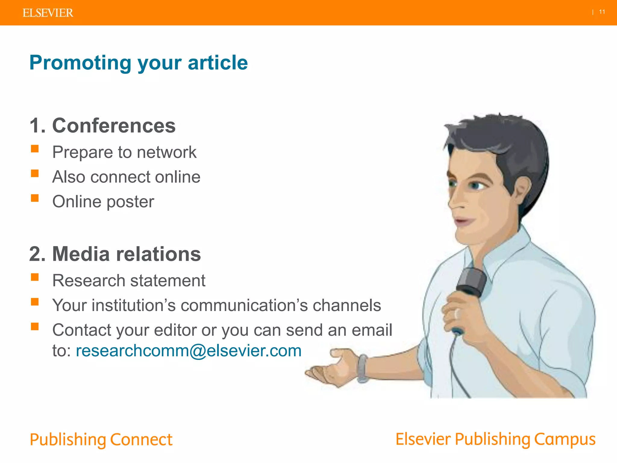 | 11
Promoting your article
1. Conferences
 Prepare to network
 Also connect online
 Online poster
2. Media relations
 Research statement
 Your institution’s communication’s channels
 Contact your editor or you can send an email
to: researchcomm@elsevier.com
 