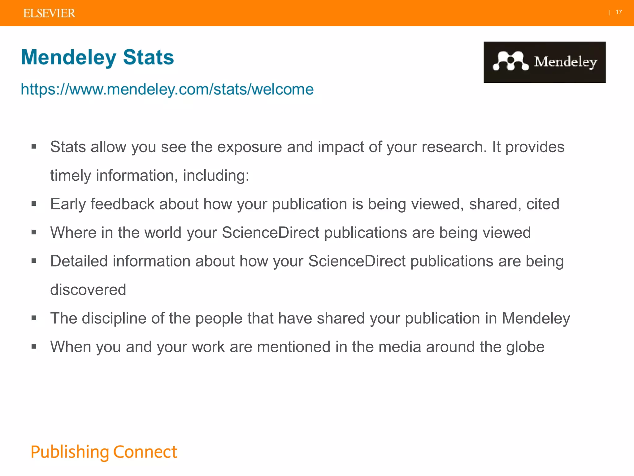 | 17
 Stats allow you see the exposure and impact of your research. It provides
timely information, including:
 Early feedback about how your publication is being viewed, shared, cited
 Where in the world your ScienceDirect publications are being viewed
 Detailed information about how your ScienceDirect publications are being
discovered
 The discipline of the people that have shared your publication in Mendeley
 When you and your work are mentioned in the media around the globe
 