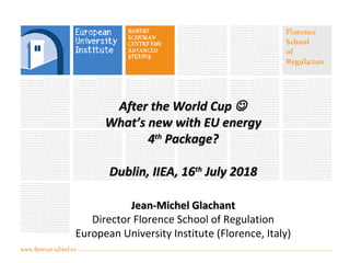After the World CupAfter the World Cup 
What’s new with EU energyWhat’s new with EU energy
44thth
Package?Package?
Dublin, IIEA, 16Dublin, IIEA, 16thth
July 2018July 2018
Jean-Michel GlachantJean-Michel Glachant
Director Florence School of Regulation
European University Institute (Florence, Italy)
 