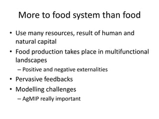 More to food system than food
• Use many resources, result of human and
  natural capital
• Food production takes place in multifunctional
  landscapes
  – Positive and negative externalities
• Pervasive feedbacks
• Modelling challenges
  – AgMIP really important
 