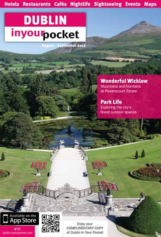 Hotels Restaurants Cafés Nightlife Sightseeing Events Maps


                DUBLIN
                          August - September 2012




                                                             Wonderful Wicklow
                                                             Mountains and fountains
                                                             at Powerscourt Estate

                                                             Park Life
                                                             Exploring the city’s
                                                             finest outdoor spaces




                                             Enjoy your
          N°27                         COMPLIMENTARY COPY
dublin.inyourpocket.com                of Dublin In Your Pocket
 